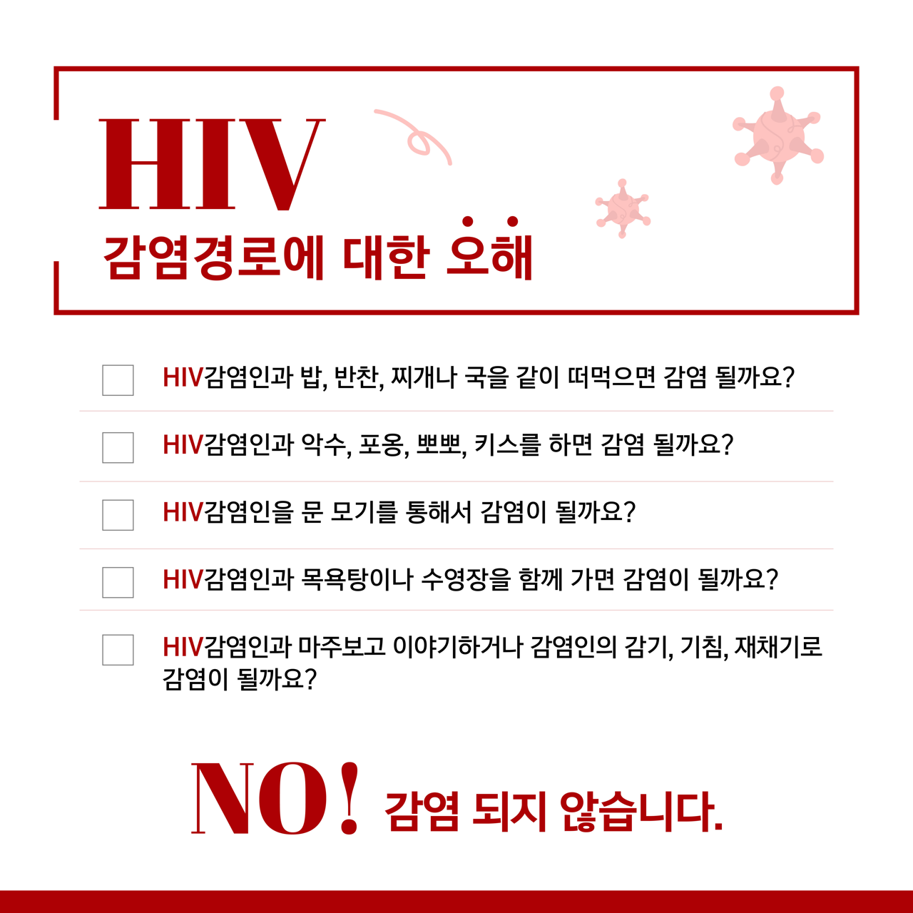 카드뉴스 삼쪽 설명 시작. 에이치아이브이 감염 경로에 대한 오해. 에이치아이브이 감염인과 밥, 반찬, 찌개나 국을 같이 떠먹으면 감염 될까요? 에이치아이브이 감염인과 악수, 포옹, 뽀뽀, 키스를 하면 감염 될까요? 에이치아이브이 감염인을 문 모기를 통해서 감염이 될까요? 에이치아이브이 감염인과 목욕탕이나 수영장을 함께 가면 감염이 될까요? 에이치아이브이 감염인과 마주보고 이야기하거나 감염인의 감기, 기침, 재채기로 감염이 될까요? 노! 감염되지 않습니다. 카드뉴스 삼쪽 설명 끝.