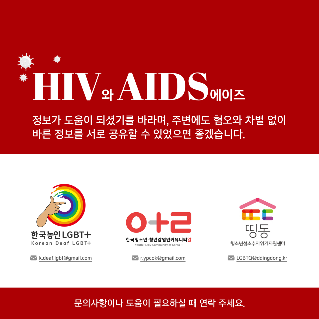 카드뉴스 오쪽 설명 시작. 에이치아이브이와 에이즈. 정보가 도움이 되셨기를 바라며, 주변에도 혐오와 차별 없이 바른 정보를 서로 공유할 수 있었으면 좋겠습니다. 문의사항이나 도움이 필요하실 때 연락주세요. 한국농인엘지비티플러스 이메일, 앞파벳 소문자 케이, 닷, 디, 이, 에이, 에프, 닷, 엘, 지, 비, 티, 앳, 지메일, 닷, 컴. 에이치아이브이 에이즈 인권행동 알 이메일, 알파벳 소문자 알, 닷, 와이, 피, 씨, 오, 케이, 앳, 지메일, 닷, 컴. 청소년성소수자지원센터 띵동 이메일, 알파벳 대문자 엘, 지, 비, 티, 큐, 앳, 알파벳 소문자 디, 디, 아이, 엔, 지, 디, 오, 엔, 지, 닷, 케이, 알. 카드뉴스 오쪽 설명 끝.