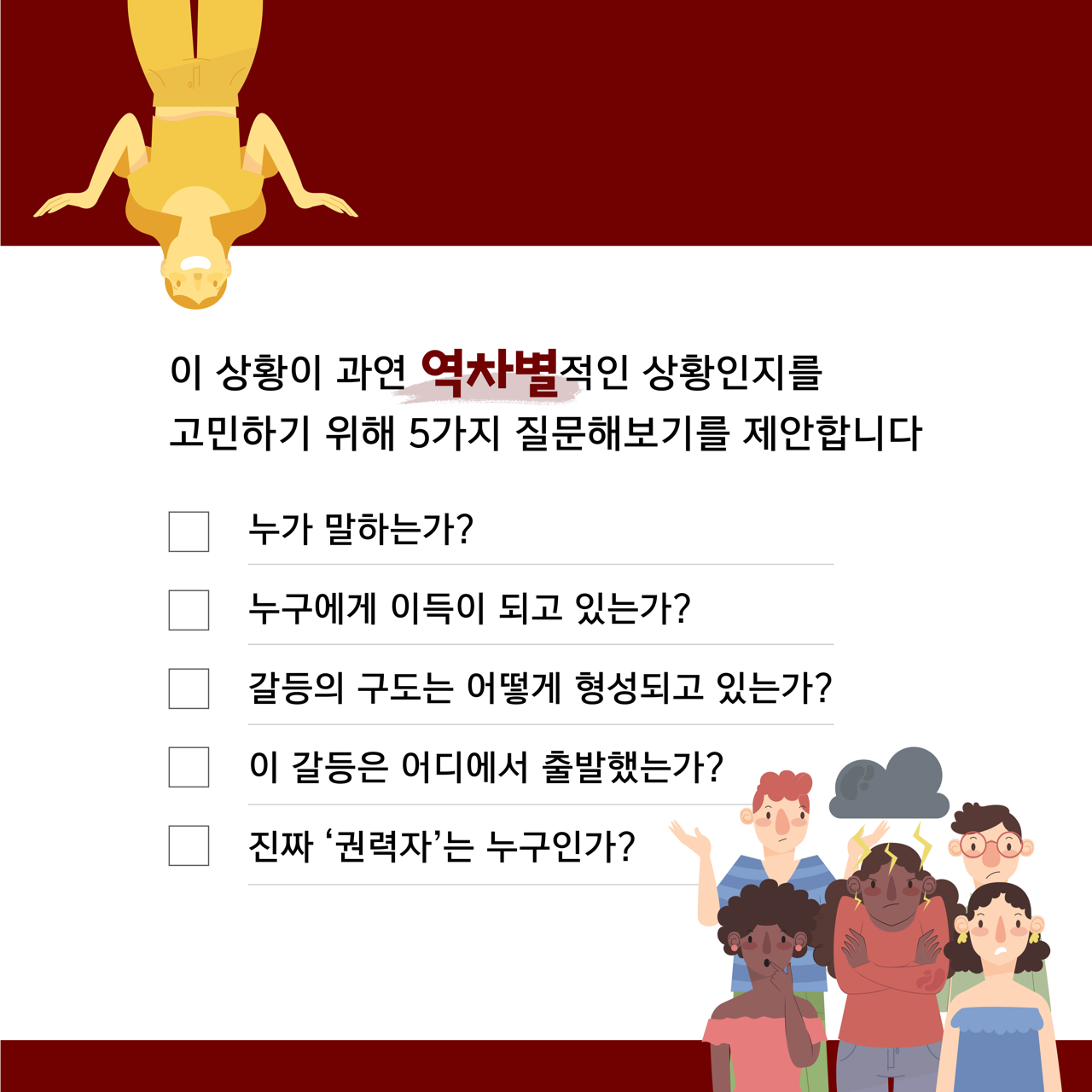 카드뉴스 사쪽 설명 시작. 이 상황이 역차별적인 상황인지를 고민하기 위해 다섯 가지 질문해보기를 제안합니다. 누가 말하는가? 누구에게 이득이 되고 있는가? 갈등의 구도는 어떻게 형성되고 있는가? 이 갈등은 어디에서 출발했는가? 진짜 권력자는 누구인가? 카드뉴스 사쪽 설명 끝.