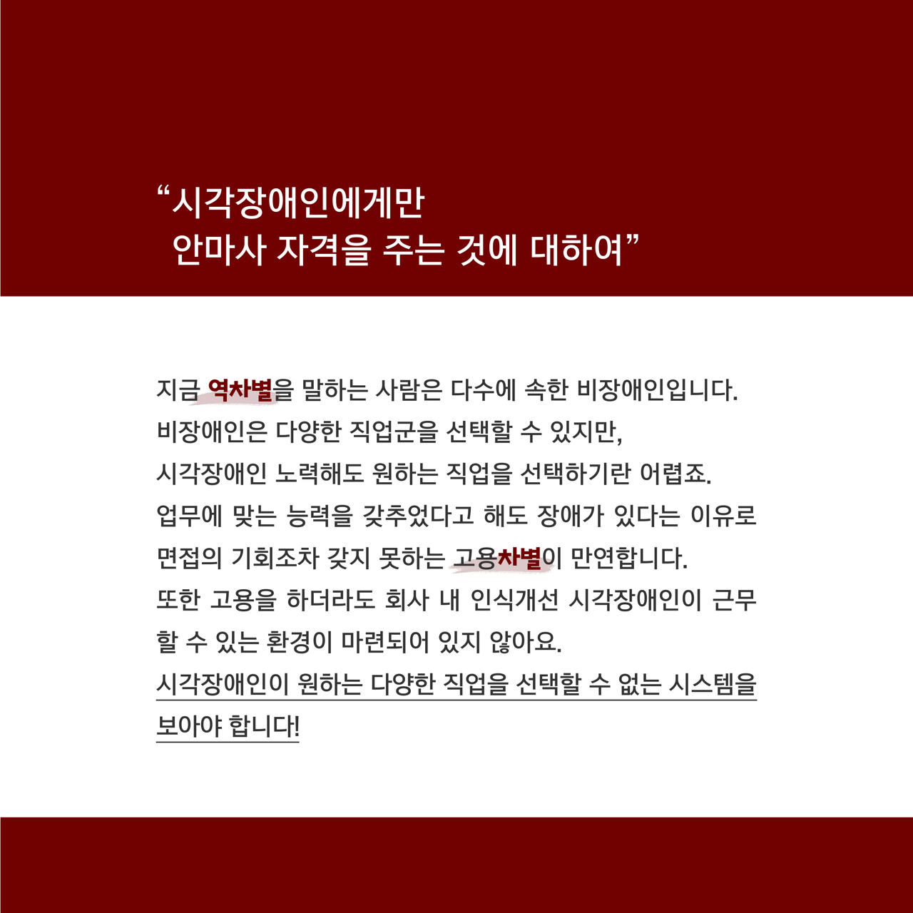 카드뉴스 오쪽 설명 시작. 시각자애인에게만 안마사 자격을 주는 것에 대하여. 지금 역차별을 말하는 사람은 다수에 속한 비장애인입니다. 비장애인은 다양한 직업군을 선택할 수 있지만, 시각장애인 노력해도 원하는 직업을 선택하기란 어렵죠. 업무에 맞는 능력을 갖추었다고 해도 장애가 있다는 이유로 면접의 기회조차 갖지 못하는 고용차별이 만연합니다. 또한 고용을 하더라도 회사 내 인식개선 시각장애인이 근무할 수 있는 환경이 마련되어 있지 않아요. 시각장애인이 원하는 다양한 직업을 선택할 수 없는 시스템을 보아야 합니다! 카드뉴스 오쪽 설명 끝.