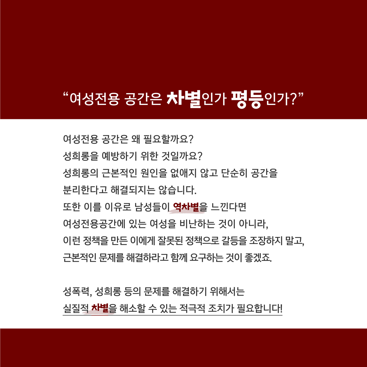 카드뉴스 육쪽 설명 시작. 여성전용 공간은 차별인가 평등인가? 여성전용 공간은 왜 필요할까요? 성희롱을 예방하기 위한 것일까요? 성희롱의 근본적인 원인을 없애지 않고 단순히 공간을 분리한다고 해결되지는 않습니다. 또한 이를 이유로 남성들이 역차별을 느낀다면 여성전용공간에 있는 여성을 비난하는 것이 아니라, 이런 정책을 만든 이에게 잘못된 정책으로 갈등을 조장하지 말고, 근본적인 문제를 해결하라고 함께 요구하는 것이 좋겠죠. 성폭력, 성희롱 등의 문제를 해결하기 위해서는 실질적 차별을 해소할 수 있는 적극적 조치가 필요합니다! 카드뉴스 육쪽 설명 끝.