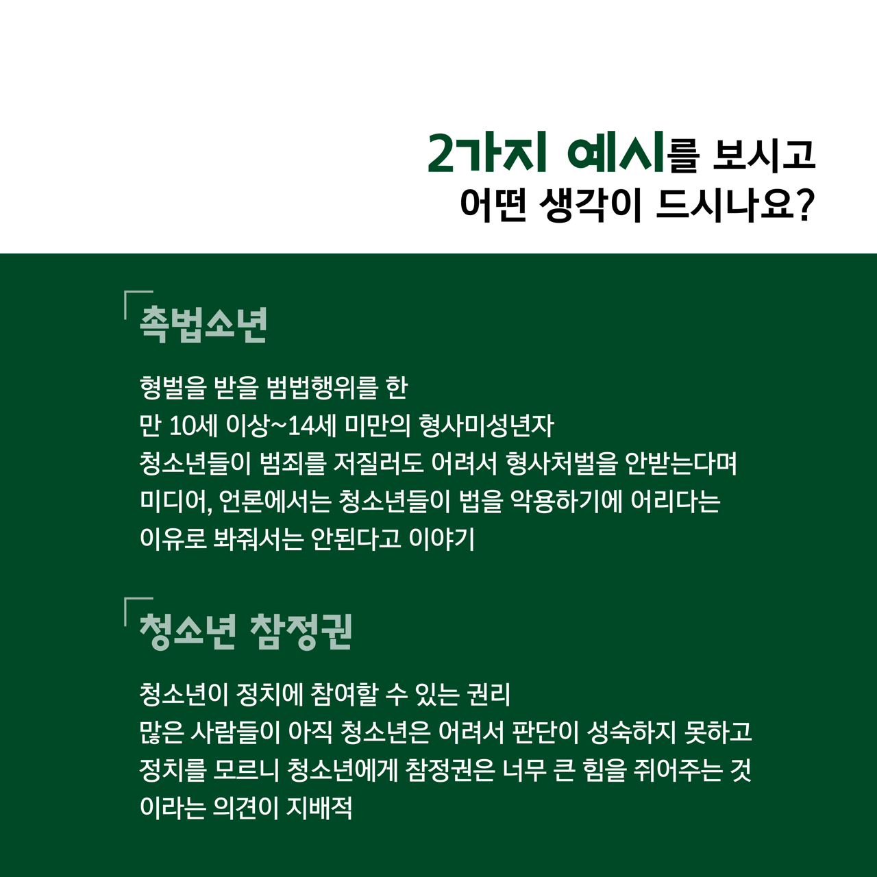 카드뉴스 이쪽 설명 시작. 두 가지 예시를 보시고 어떤 생각이 드시나요? 촉법소년. 형벌을 받을 범법행위를 한 만 십 세 이상 만 십사 세 미만의 형사미성년자. 청소년들이 범죄를 저질러도 어려서 형사처벌을 안받는다며 미디어, 언론에서는 청소년들이 법을 악용하기에 어리다는 이유로 봐줘서는 안된다고 이야기. 청소년 참정권. 청소년이 정치에 참여할 수 있는 권리. 많은 사람들이 아직 청소년은 어려서 판단이 성숙하지 못하고 정치를 모르니 청소년에게 참정권은 너무 큰 힘을 쥐어주는 것이라는 의견이 지배적. 카드뉴스 이쪽 설명 끝.
