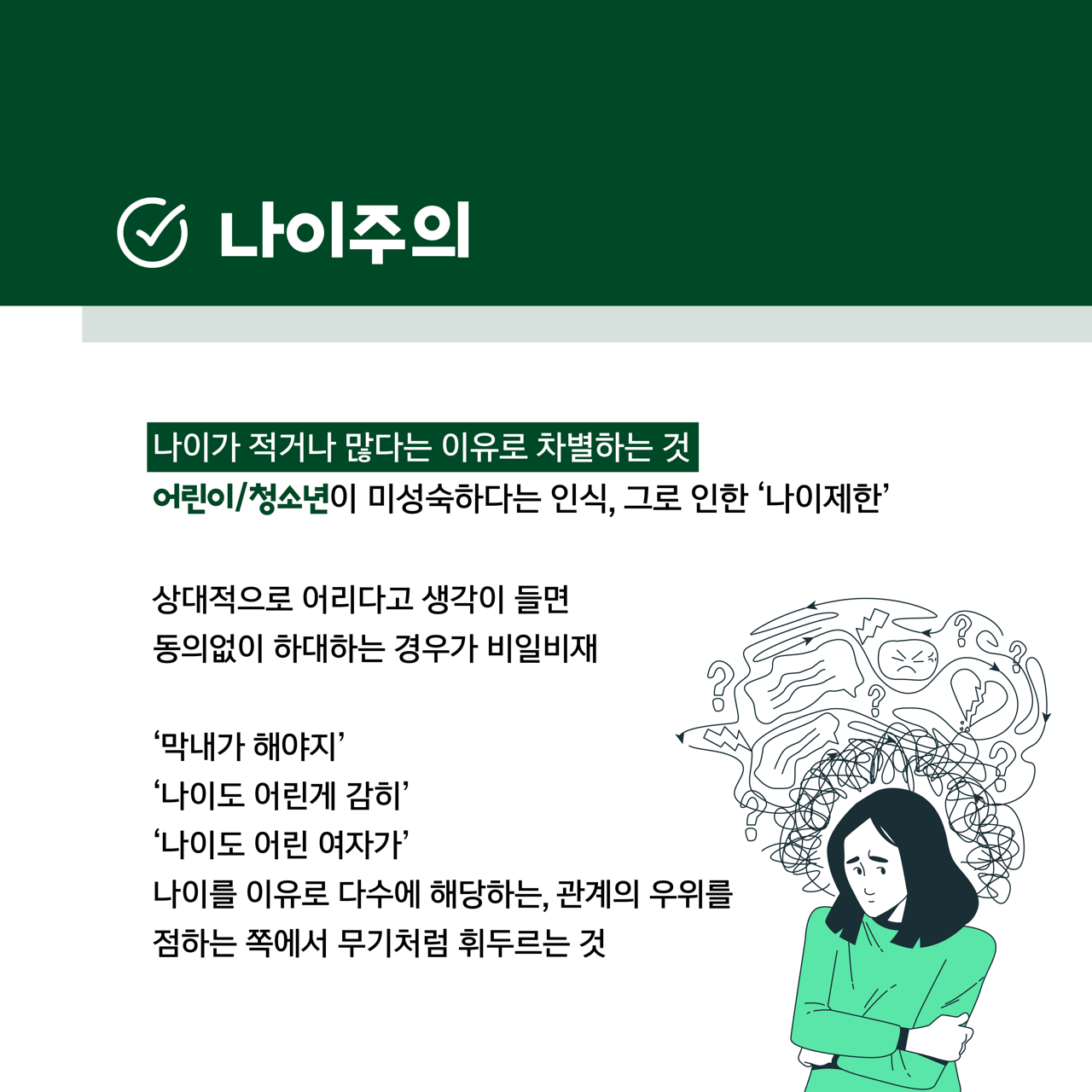 카드뉴스 사쪽 설명 시작. 나이주의. 나이가 적거나 많다는 이유로 차별하는 것. 어린이 또는 청소년이 미성숙하다는 인식, 그로 인한 나이제한. 상대적으로 어리다고 생각이 들면 동의없이 하대하는 경우가 비일비재. 막내가 해야지, 나이도 어린게 감히, 나이도 어린 여자가, 나이를 이유로 다수에 해당하는, 관계의 우위를 점하는 쪽에서 무기처럼 휘두르는 것. 카드뉴스 사쪽 설명 끝.